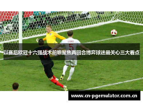 以赛后欧冠十六强战术前瞻聚焦两回合博弈球迷最关心三大看点 以赛后欧冠十六强战术前瞻聚焦两回合博弈球迷最关心三大看点