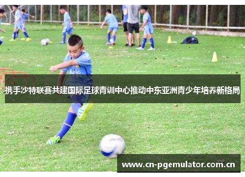 携手沙特联赛共建国际足球青训中心推动中东亚洲青少年培养新格局
