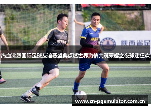 热血沸腾国际足球友谊赛盛典点燃世界激情共筑荣耀之夜球迷狂欢